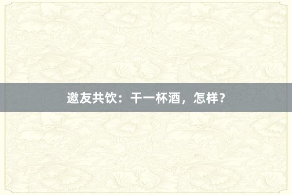 邀友共饮：干一杯酒，怎样？