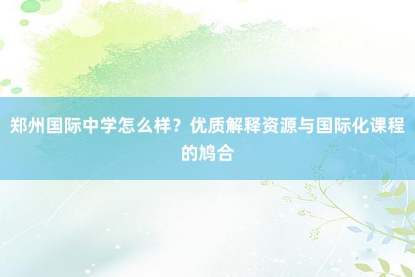 郑州国际中学怎么样？优质解释资源与国际化课程的鸠合