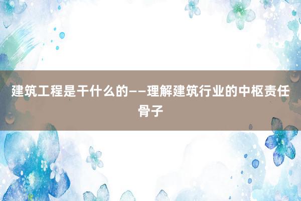 建筑工程是干什么的——理解建筑行业的中枢责任骨子