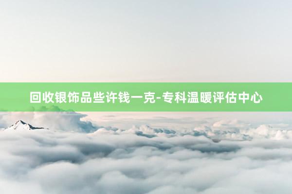 回收银饰品些许钱一克-专科温暖评估中心