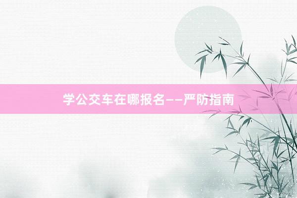 学公交车在哪报名——严防指南