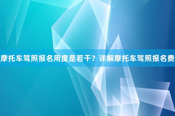 摩托车驾照报名用度是若干？详解摩托车驾照报名费
