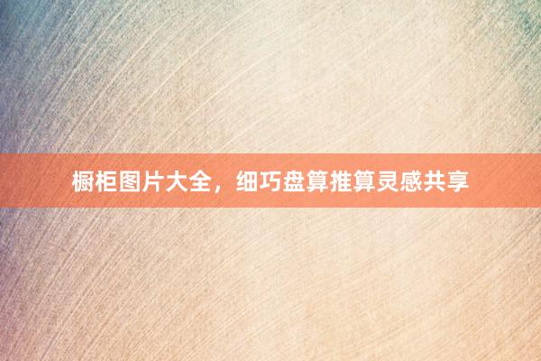 橱柜图片大全，细巧盘算推算灵感共享