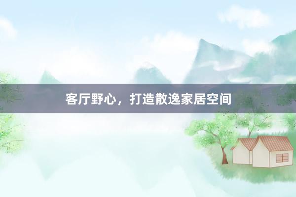 客厅野心，打造散逸家居空间